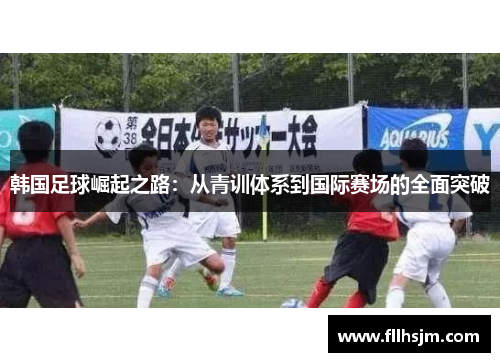 韩国足球崛起之路：从青训体系到国际赛场的全面突破