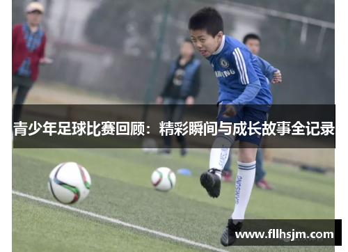 青少年足球比赛回顾：精彩瞬间与成长故事全记录