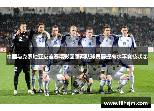 中国与克罗地亚友谊赛精彩回顾两队球员展现高水平竞技状态