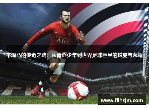 本泽马的传奇之路：从青涩少年到世界足球巨星的蜕变与荣耀